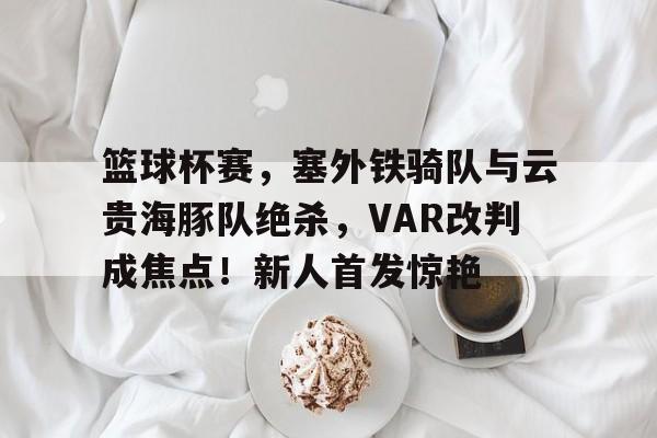 爱游戏登录注册通道篮球杯赛，塞外铁骑队与云贵海豚队绝杀，VAR改判成焦点！新人首发惊艳的简单介绍
